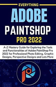 EVERYTHING ADOBE PAINTSHOP PRO 2022: A-Z Mastery Guide for Exploring the Tools and Functionalities of Adobe PaintShop Pro 2022 for Professional Photo Editing, Graphic Designs, Perspective Designs