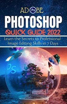 ADOBE PHOTOSHOP QUICK GUIDE 2022: Learn the Secrets to Professional Image Editing Skills in 7 Days