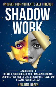 Uncover Your Authentic Self Through Shadow Work: A Workbook to Identify Your Triggers and Transcend Trauma. Embrace Your Hidden Side, Develop Self-Love, and Become Your Best Self