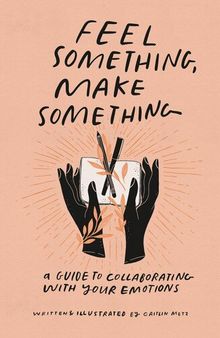 Feel Something, Make Something : A Guide to Collaborating with Your Emotions