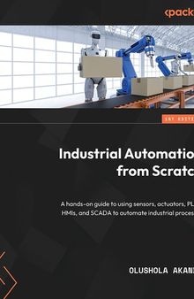 Industrial Automation from Scratch: A hands-on guide to using sensors, actuators, PLCs, HMIs, and SCADA to automate industrial processes
