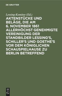 Aktenstücke und Beläge, die am 6. November 1861 allerhöchst genehmigte Vereinigung der Standbilder Lessing's, Schiller's und Goethe's vor dem Königlichen Schauspielhause zu Berlin betreffend: (Vom Anfange 1861 bis 12. November 1967)