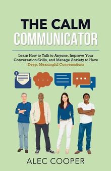 The Calm Communicator: Learn How to Talk to Anyone, Improve Your Conversation Skills, and Manage Anxiety to Have Deep, Meaningful Conversations