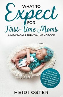 What to Expect for First-Time Moms: The Ultimate Beginners Guide While Expecting, Everything You Need to Know for a Healthy Pregnancy, Labor, Childbirth, and Newborn--A New Mom's Survival Handbook
