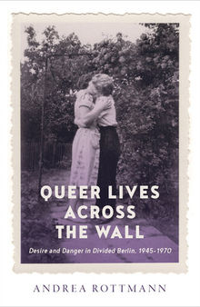 Queer Lives across the Wall: Desire and Danger in Divided Berlin, 1945–1970