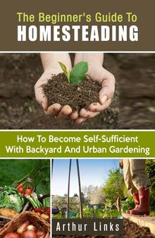 The Beginner's Guide to Homesteading: How to Become Self-Sufficient with Backyard and Urban Gardening