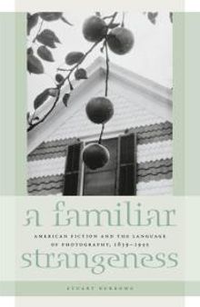 A Familiar Strangeness : American Fiction and the Language of Photography, 1839-1945