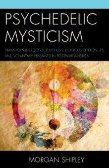 Psychedelic Mysticism : Transforming Consciousness, Religious Experiences, and Voluntary Peasants in Postwar America
