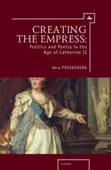 Creating the Empress: Politics and Poetry in the Age of Catherine II
