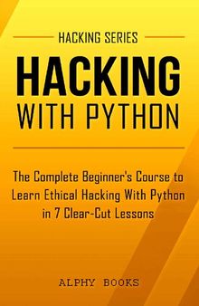 Hacking with Python - The Complete Beginner's Course to Learn Ethical Hacking With Python in 7 Clear-Cut Lessons - Including Dozens of Practical Examples & Exercises