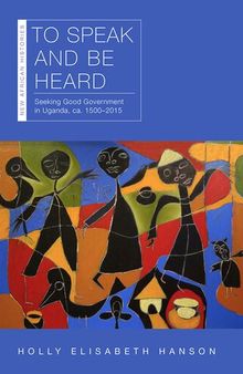 To Speak and Be Heard: Seeking Good Government in Uganda, ca. 1500–2015 (New African Histories)