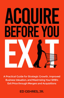 Acquire Before You Exit: A Practical Guide for Strategic Growth, Improved Business Valuation, and Maximizing Your SMB’s Exit Price Through Mergers and Acquisitions
