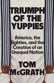 Triumph of the Yuppies - America, the Eighties and the Creation of an Unequal Nation