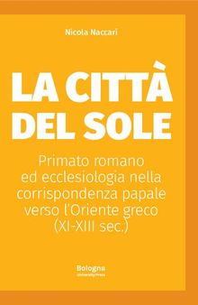 La Città del Sole. Primato romano ed ecclesiologia nella corrispondenza papale verso l'Oriente greco (XI-XIII sec.)