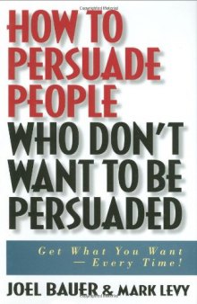 How to Persuade People Who Don't Want to be Persuaded: Get What You Want-Every Time!  