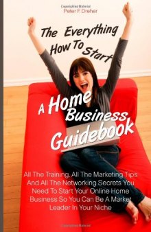The Everything How To Start A Home Business  Guidebook: All The Training, All The Marketing Tips And All The Networking Secrets You Need To Start Your ... So You Can Be A Market Leader In Your Niche