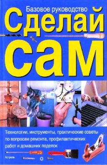 Сделай сам: [технологии, инструменты, практ. советы по вопр. ремонта, профилакт. работ и домашних поделок]: [базовое рук.]