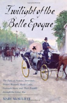 Twilight of the Belle Epoque: The Paris of Picasso, Stravinsky, Proust, Renault, Marie Curie, Gertrude Stein, and Their Friends through the Great War