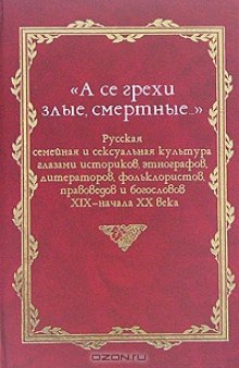 «А се грехи злые, смертные…». Русская семейная и сексуальная культура глазами историков, этнографов, литераторов, фольклористов, правоведов и богословов XIX — начала XX века