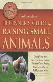 The Complete Beginners Guide to Raising Small Animals: Everything You Need to Know About Raising Cows, Sheep, Chickens, Ducks, Rabbits, and More