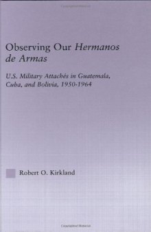 Observing our Hermanos de Armas: U.S. Military Attaches in Guatemala, Cuba and Bolivia, 1950-1964 (Latin American Studies (Routledge (Firm)).)