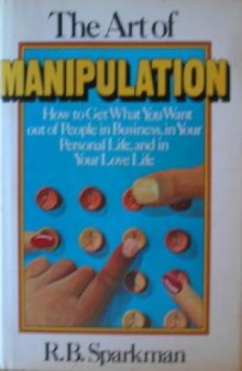 The art of manipulation: how to get what you want out of people in business, in your personal life, and in your love life