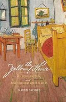 The yellow house : Van Gogh, Gauguin, and nine turbulent weeks in Arles