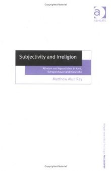 Subjectivity and Irreligion: Atheism and Agnosticism in Kant, Schopenhauer, and Nietzsche (Ashgate New Critical Thinking in Philosophy)