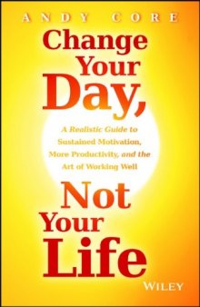 Change Your Day, Not Your Life: A Realistic Guide to Sustained Motivation, More Productivity and the Art Of Working Well