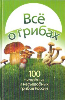 Всё о грибах : 100 съедобных и несъедобных грибов России